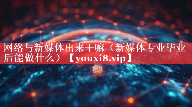 网络与新媒体出来干嘛（新媒体专业毕业后能做什么）