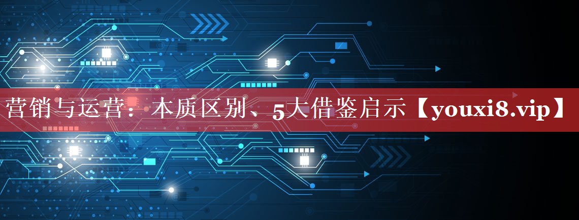 营销与运营：本质区别、5大借鉴启示