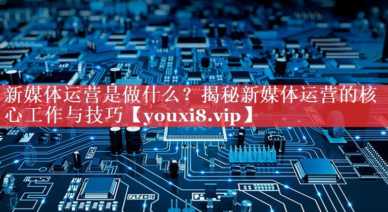 新媒体运营是做什么？揭秘新媒体运营的核心工作与技巧