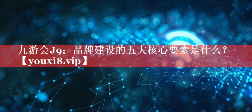 品牌建设的五大核心要素是什么？